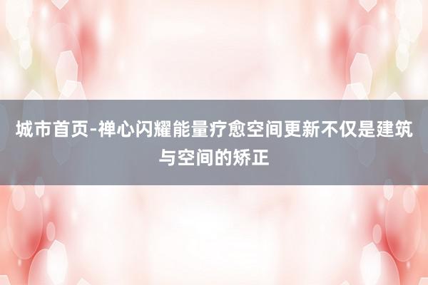 城市首页-禅心闪耀能量疗愈空间更新不仅是建筑与空间的矫正