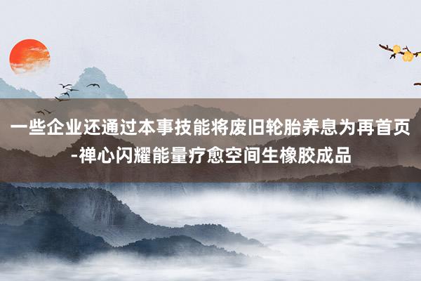 一些企业还通过本事技能将废旧轮胎养息为再首页-禅心闪耀能量疗愈空间生橡胶成品