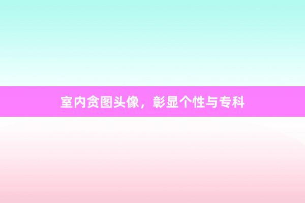 室内贪图头像，彰显个性与专科