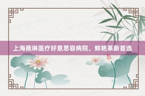 上海薇琳医疗好意思容病院，鲜艳革新首选